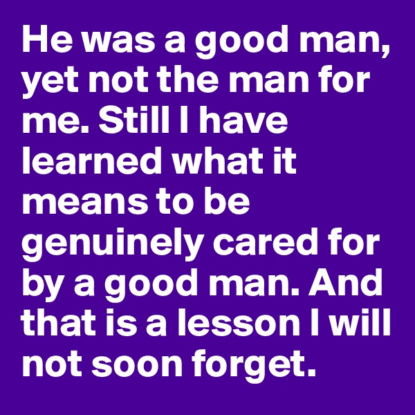He was a good man, yet not the man for me. Still I have learned what it means to be genuinely cared for by a good man. And that is a lesson I will not soon forget. 