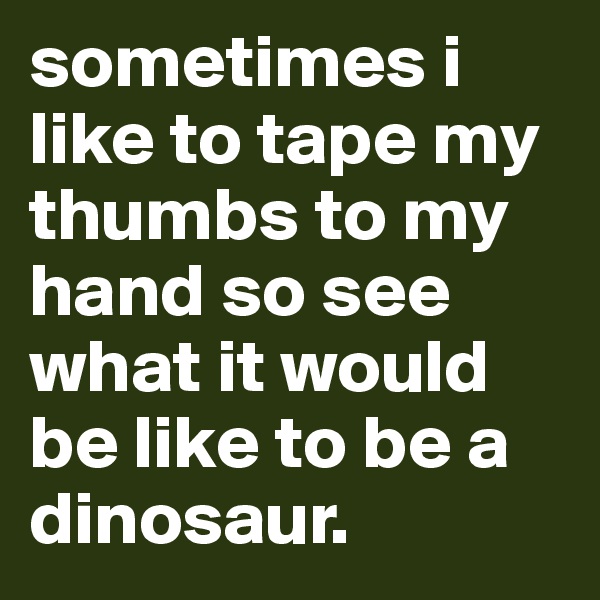 sometimes i like to tape my thumbs to my hand so see what it would be like to be a dinosaur.