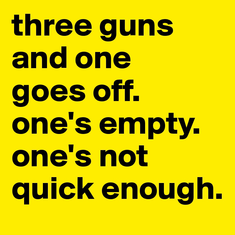 three guns and one 
goes off. one's empty. one's not quick enough.
