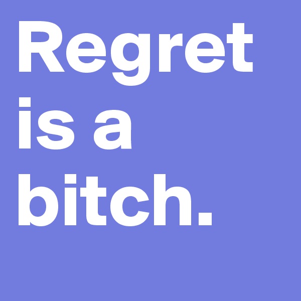 Regret is a bitch.