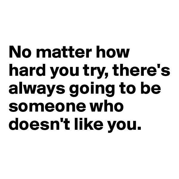 

No matter how hard you try, there's always going to be someone who doesn't like you. 
