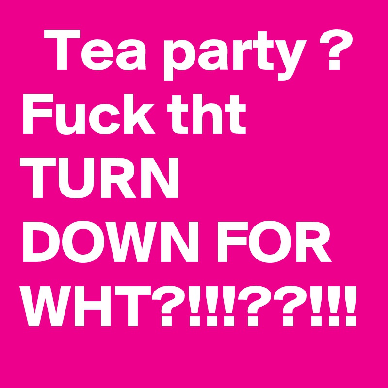   Tea party ? Fuck tht TURN DOWN FOR WHT?!!!??!!!