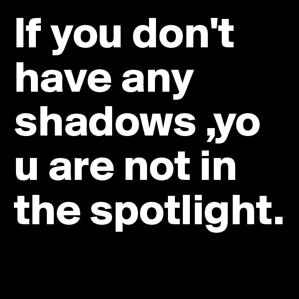 If you don't have any shadows ,you are not in the spotlight.