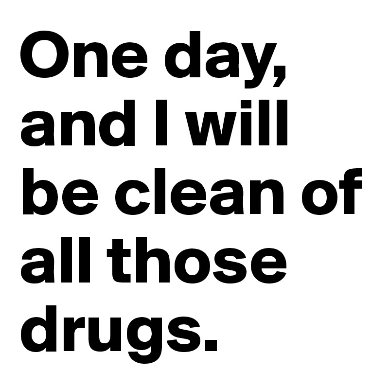 One day, and I will be clean of all those drugs.