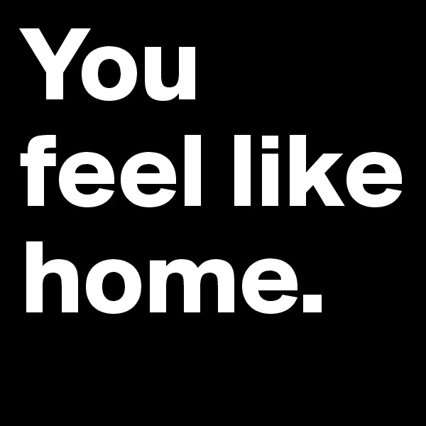 You feel like home.