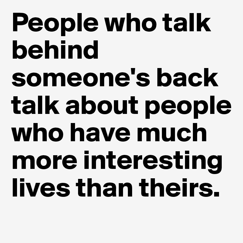 People who talk behind someone's back talk about people who have much more interesting lives than theirs.