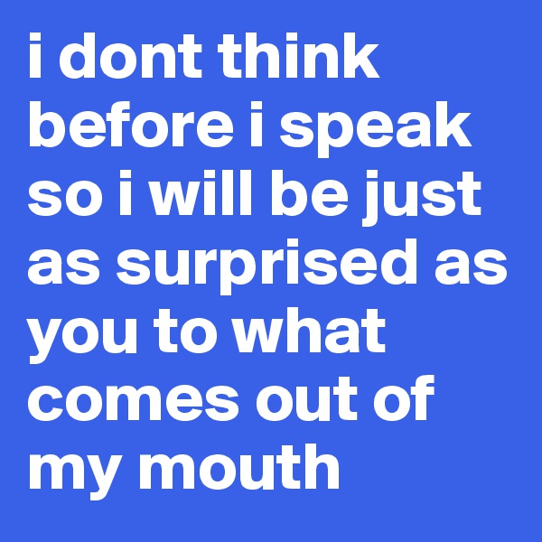 i dont think before i speak so i will be just as surprised as you to what comes out of my mouth