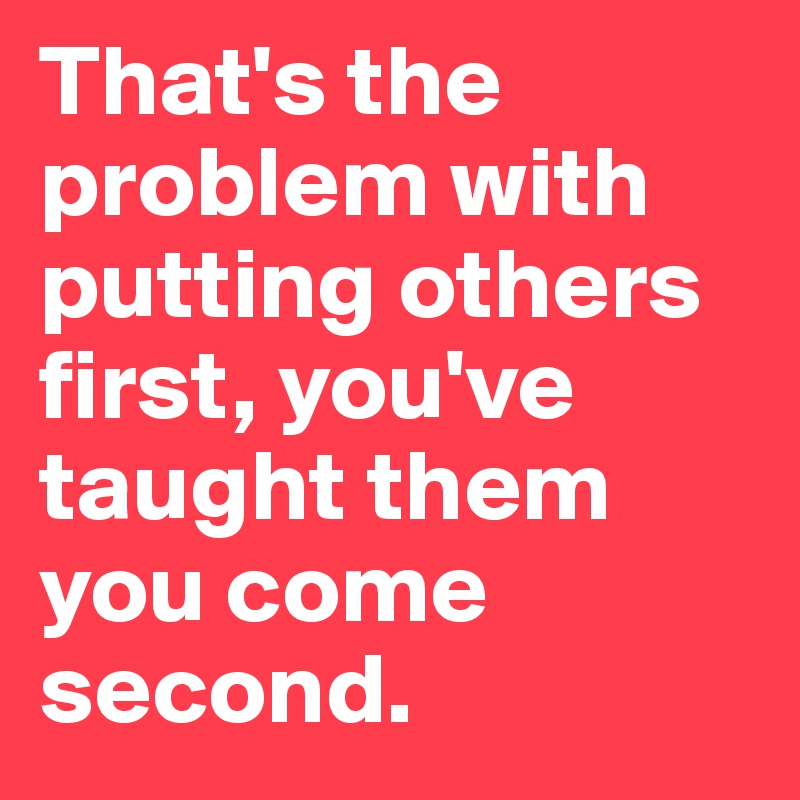 That's the problem with putting others first, you've taught them you come second. 