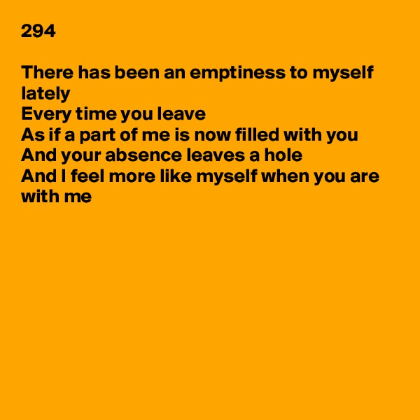 294

There has been an emptiness to myself lately
Every time you leave
As if a part of me is now filled with you
And your absence leaves a hole
And I feel more like myself when you are with me









