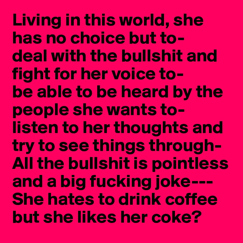 Living in this world, she has no choice but to-
deal with the bullshit and fight for her voice to-
be able to be heard by the people she wants to-
listen to her thoughts and try to see things through-
All the bullshit is pointless and a big fucking joke---
She hates to drink coffee but she likes her coke?