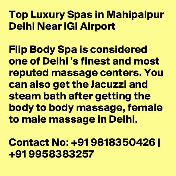 Top Luxury Spas in Mahipalpur Delhi Near IGI Airport

Flip Body Spa is considered one of Delhi 's finest and most reputed massage centers. You can also get the Jacuzzi and steam bath after getting the body to body massage, female to male massage in Delhi.

Contact No: +91 9818350426 | +91 9958383257