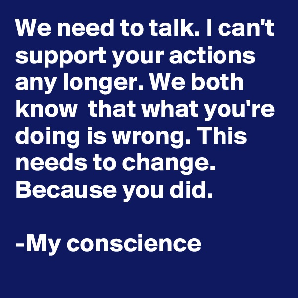 We need to talk. I can't support your actions any longer. We both know  that what you're doing is wrong. This needs to change. Because you did.

-My conscience