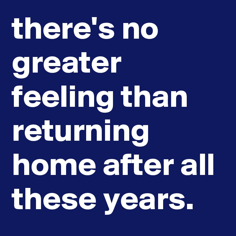 there's no greater feeling than returning home after all these years.