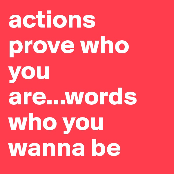 actions prove who you are...words who you wanna be 