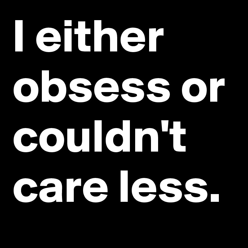 I either obsess or couldn't care less.