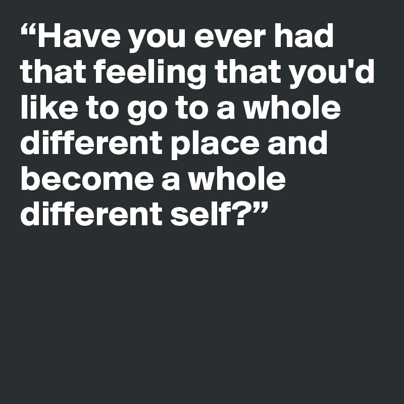 “Have you ever had that feeling that you'd like to go to a whole different place and become a whole different self?”




