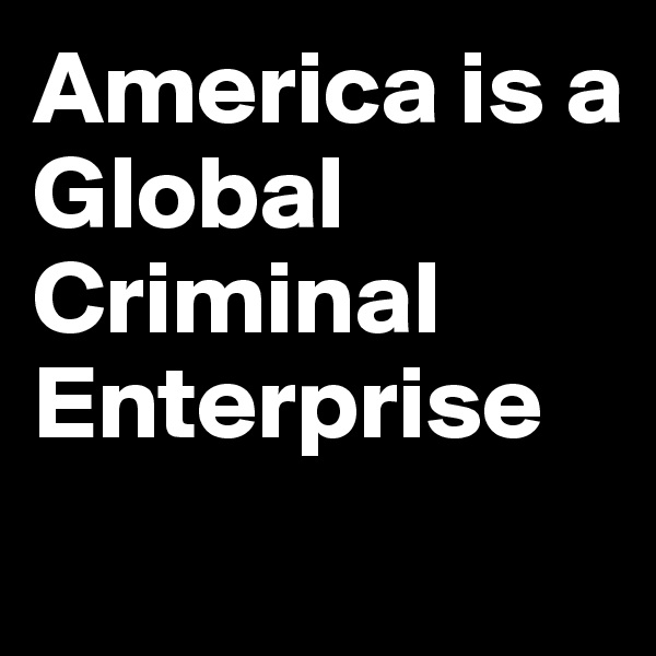 America is a 
Global
Criminal 
Enterprise
