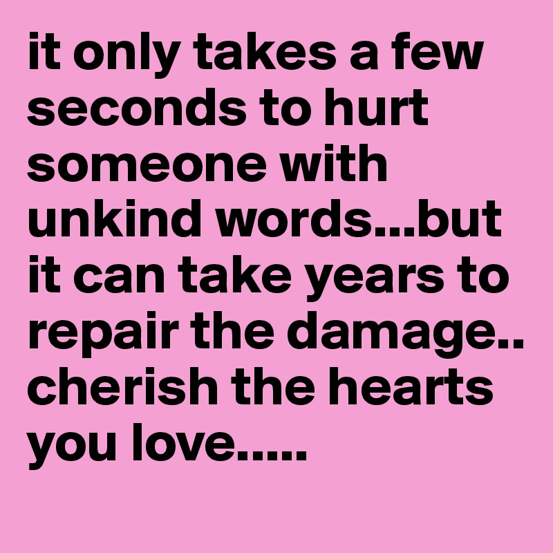 it only takes a few seconds to hurt someone with unkind words...but it can take years to repair the damage..    
cherish the hearts you love.....