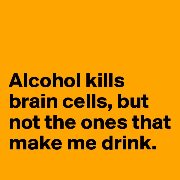 


Alcohol kills brain cells, but not the ones that make me drink. 