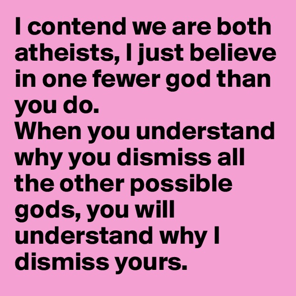 I contend we are both atheists, I just believe in one fewer god than you do.
When you understand why you dismiss all the other possible gods, you will understand why I dismiss yours.