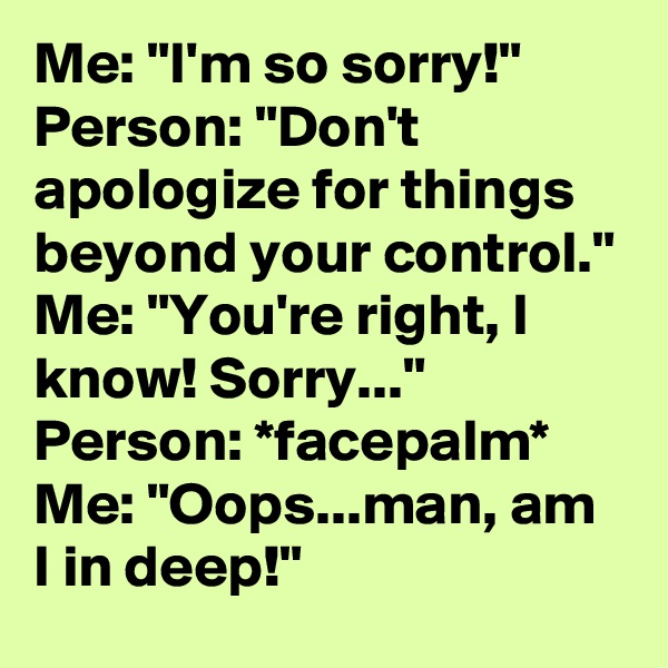Me: "I'm so sorry!"
Person: "Don't apologize for things beyond your control."
Me: "You're right, I know! Sorry..."
Person: *facepalm*
Me: "Oops...man, am I in deep!"