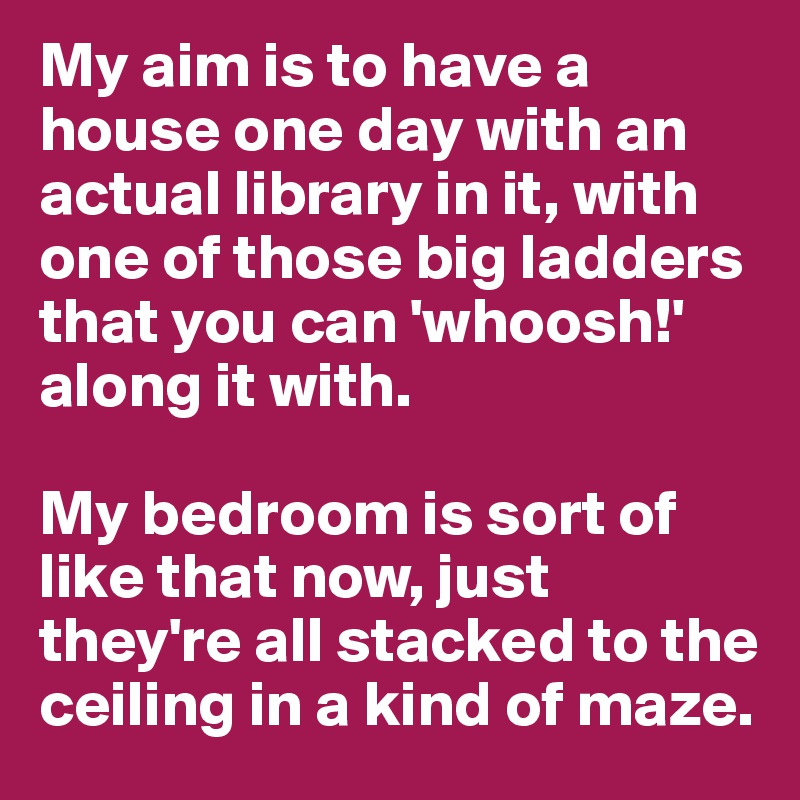 My aim is to have a house one day with an actual library in it, with one of those big ladders that you can 'whoosh!' along it with. 

My bedroom is sort of like that now, just they're all stacked to the ceiling in a kind of maze.