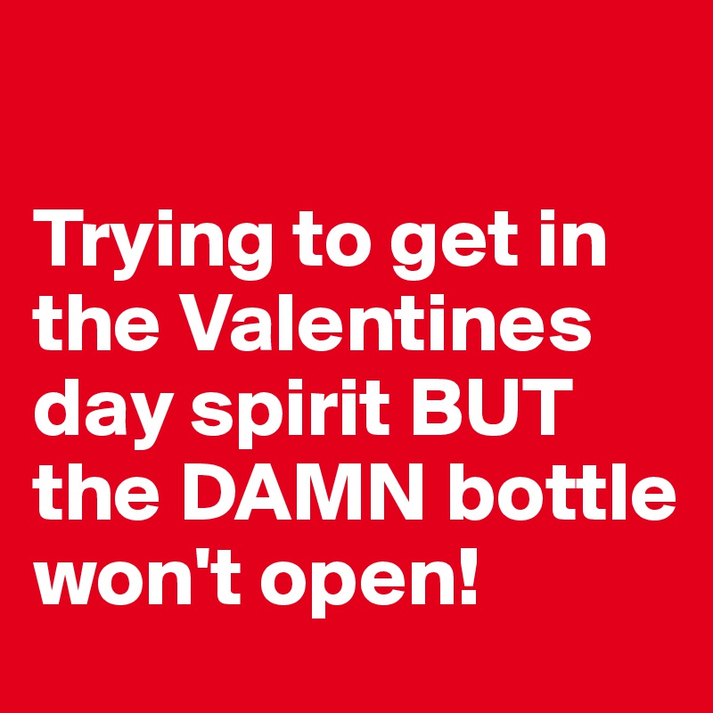 

Trying to get in the Valentines day spirit BUT the DAMN bottle won't open!