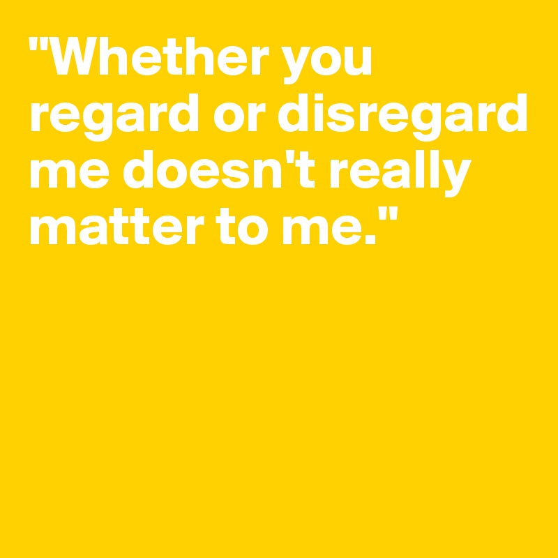 "Whether you regard or disregard me doesn't really matter to me."




