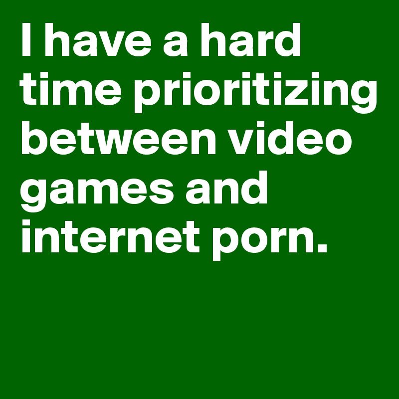 I have a hard time prioritizing between video games and internet porn. 

