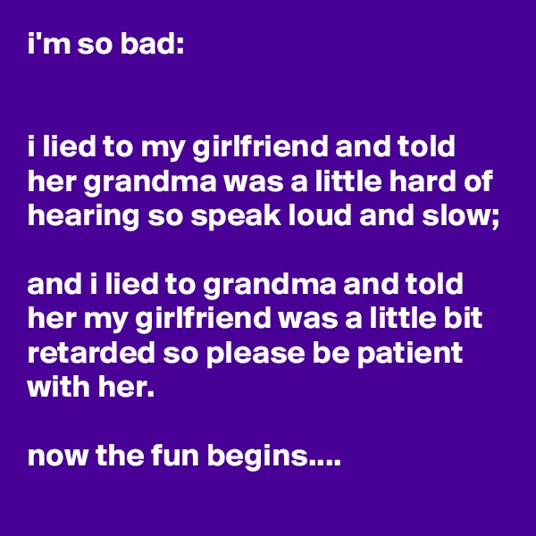 i'm so bad:


i lied to my girlfriend and told her grandma was a little hard of hearing so speak loud and slow;

and i lied to grandma and told her my girlfriend was a little bit retarded so please be patient with her.

now the fun begins....