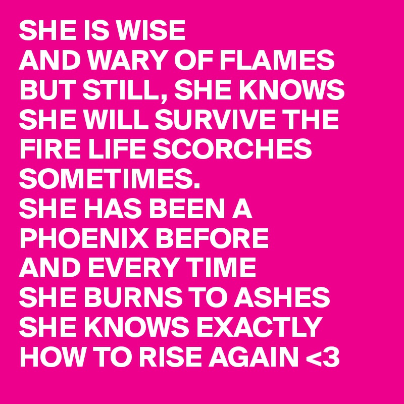 SHE IS WISE 
AND WARY OF FLAMES BUT STILL, SHE KNOWS SHE WILL SURVIVE THE FIRE LIFE SCORCHES SOMETIMES.
SHE HAS BEEN A PHOENIX BEFORE
AND EVERY TIME 
SHE BURNS TO ASHES
SHE KNOWS EXACTLY HOW TO RISE AGAIN <3
