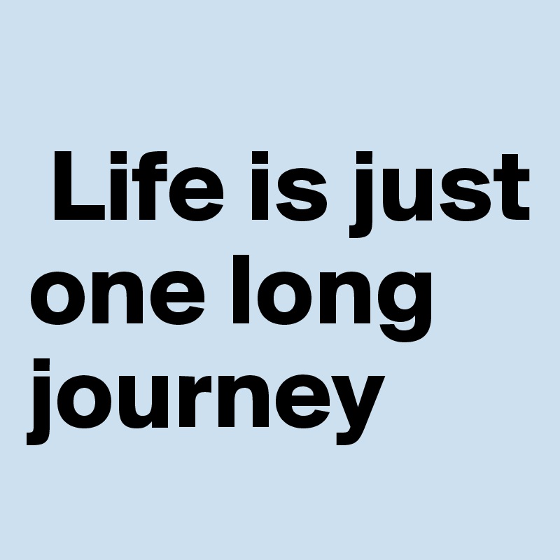 
 Life is just one long journey 