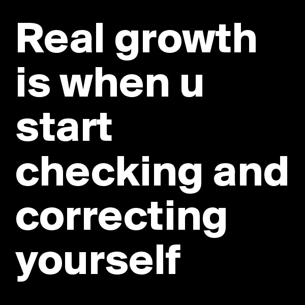 Real growth is when u start checking and correcting yourself