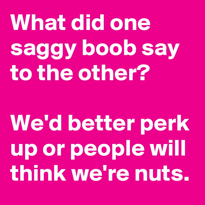 What did one saggy boob say to the other?

We'd better perk up or people will think we're nuts.