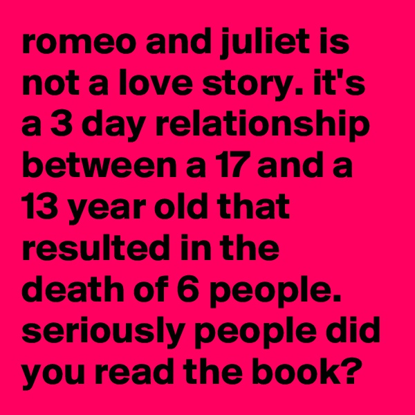 romeo and juliet is not a love story. it's a 3 day relationship between a 17 and a 13 year old that resulted in the death of 6 people. seriously people did you read the book?