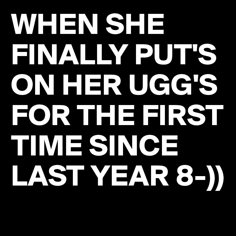 WHEN SHE FINALLY PUT'S ON HER UGG'S FOR THE FIRST TIME SINCE LAST YEAR 8-))