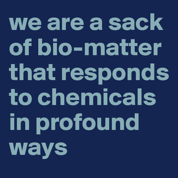 we are a sack of bio-matter that responds to chemicals in profound ways