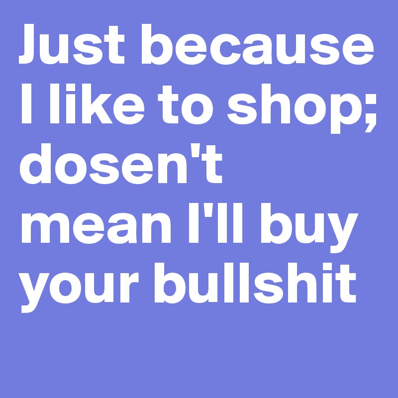 Just because I like to shop; dosen't mean I'll buy your bullshit