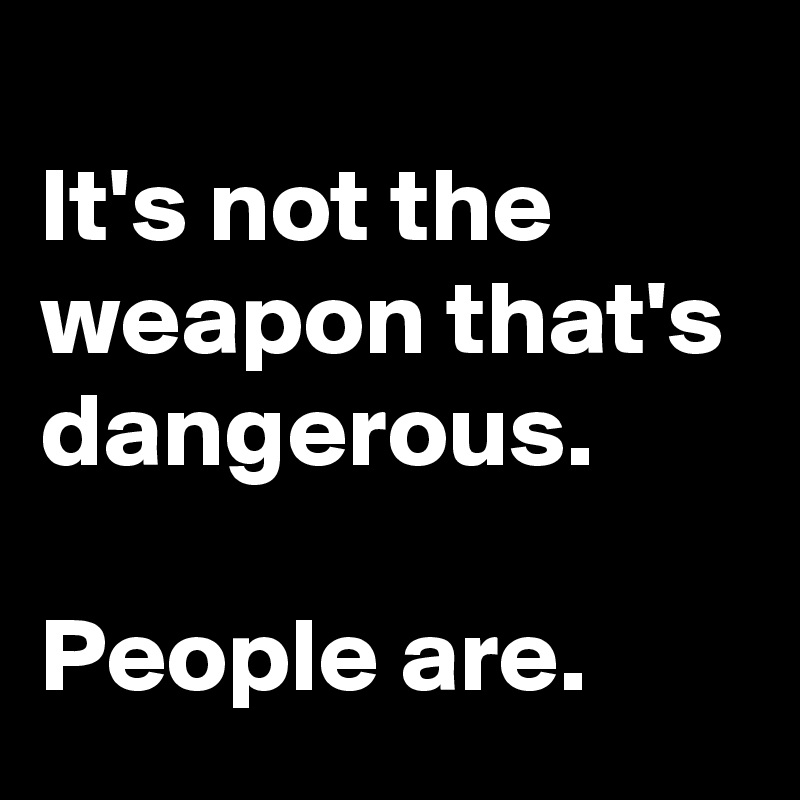 
It's not the weapon that's dangerous.

People are.