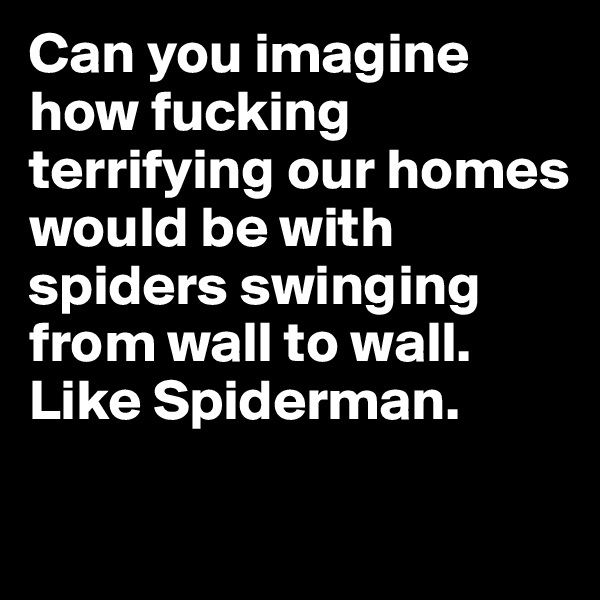 Can you imagine how fucking terrifying our homes would be with spiders swinging from wall to wall. Like Spiderman. 

