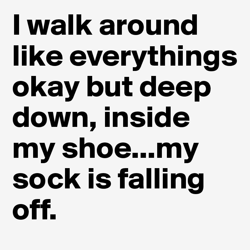 I walk around like everythings okay but deep down, inside my shoe...my sock is falling off.