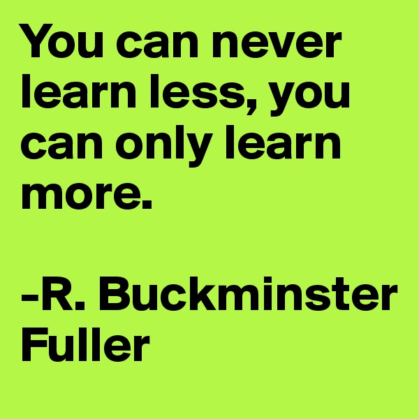 You can never learn less, you can only learn more.

-R. Buckminster Fuller