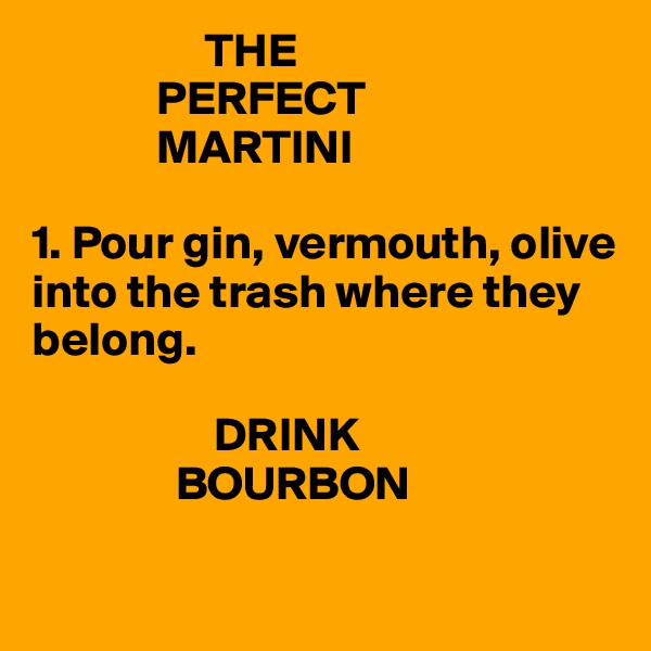                   THE
             PERFECT
             MARTINI

1. Pour gin, vermouth, olive into the trash where they belong. 

                   DRINK
               BOURBON

