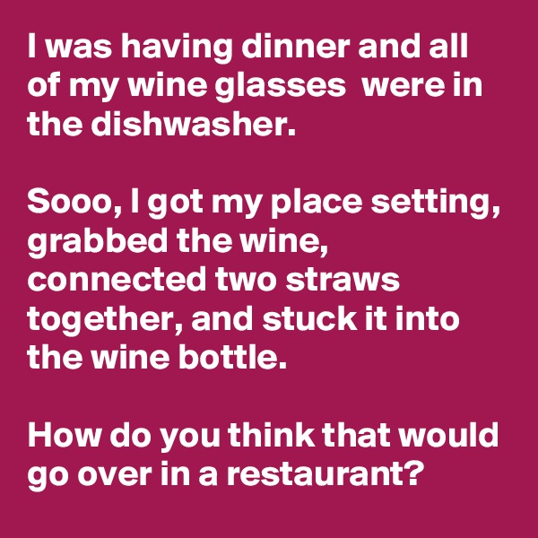 I was having dinner and all of my wine glasses  were in the dishwasher. 

Sooo, I got my place setting, grabbed the wine, connected two straws together, and stuck it into the wine bottle.

How do you think that would go over in a restaurant?