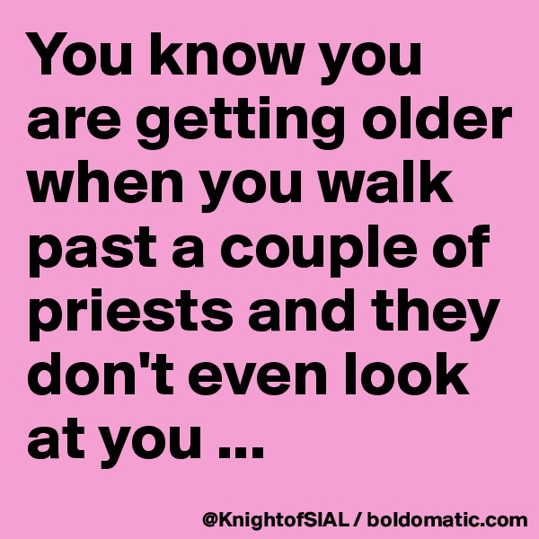 You know you are getting older when you walk past a couple of priests and they don't even look at you ...