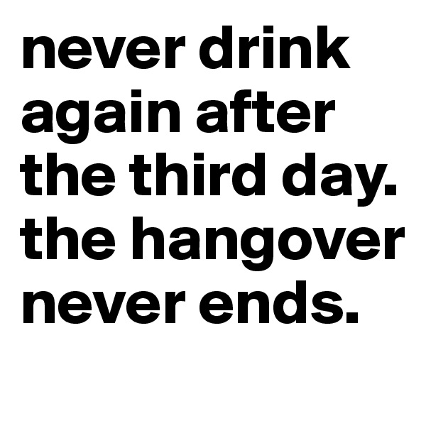 never drink again after the third day. the hangover never ends.