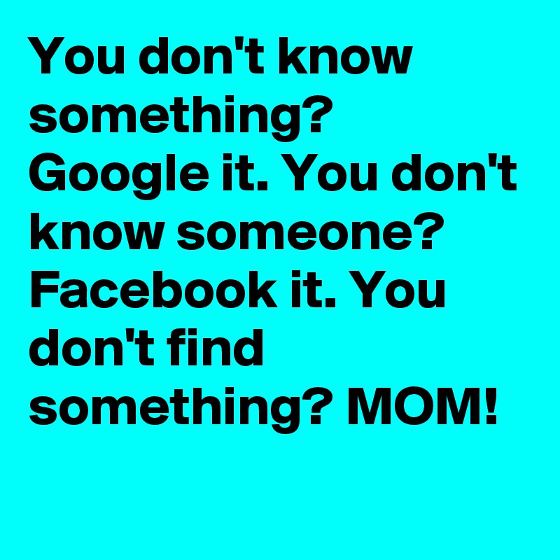 You don't know something? Google it. You don't know someone? Facebook it. You don't find something? MOM!
