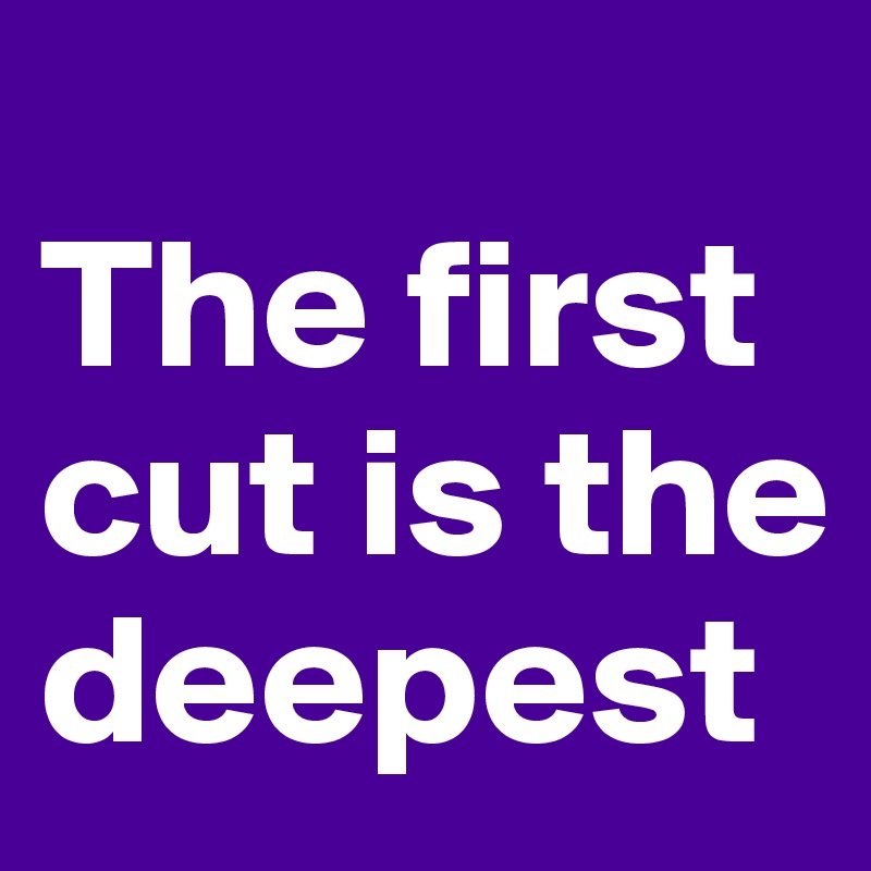 
The first cut is the deepest