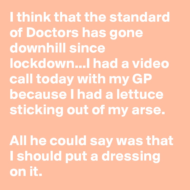 I think that the standard of Doctors has gone downhill since lockdown...I had a video call today with my GP because I had a lettuce sticking out of my arse.

All he could say was that I should put a dressing on it.