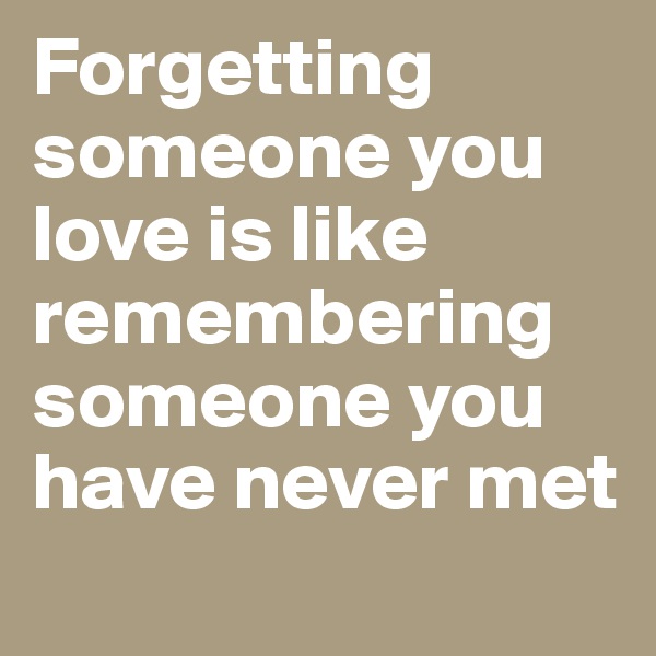 Forgetting someone you love is like remembering someone you have never met
